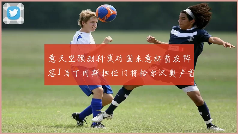 意天空预测科莫对国米意杯首发阵容J马丁内斯担任门将恰尔汉奥卢首发出战