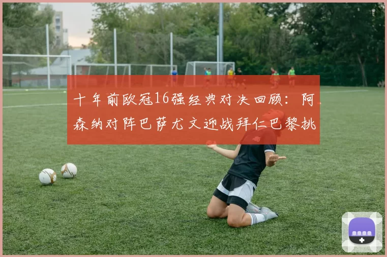 十年前欧冠16强经典对决回顾：阿森纳对阵巴萨尤文迎战拜仁巴黎挑战切尔西