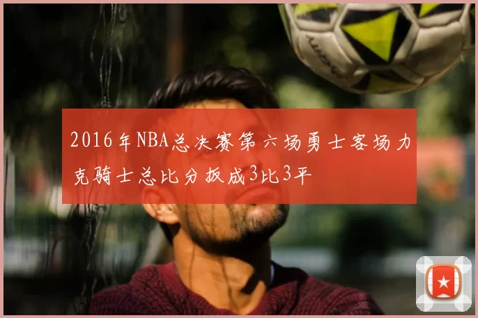 2016年NBA总决赛第六场勇士客场力克骑士总比分扳成3比3平