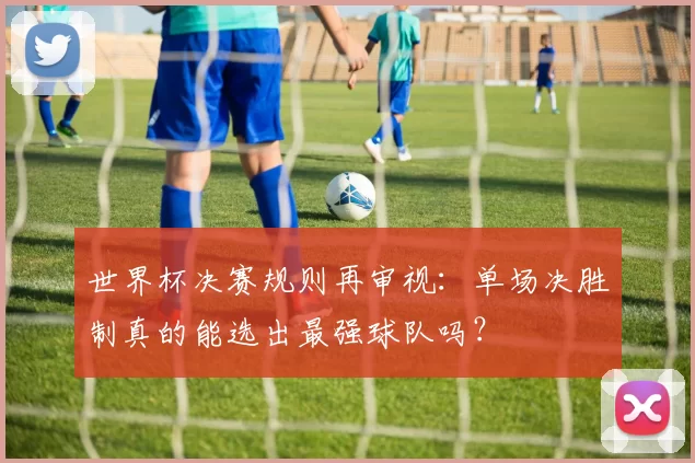 世界杯决赛规则再审视:单场决胜制真的能选出最强球队吗?