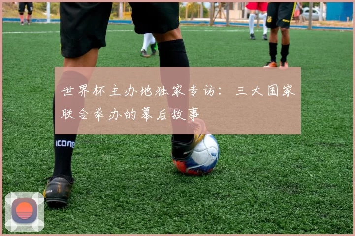 世界杯主办地独家专访:三大国家联合举办的幕后故事