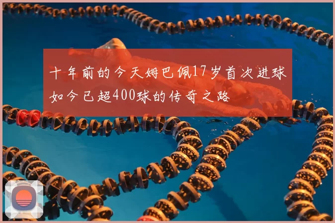 十年前的今天姆巴佩17岁首次进球如今已超400球的传奇之路