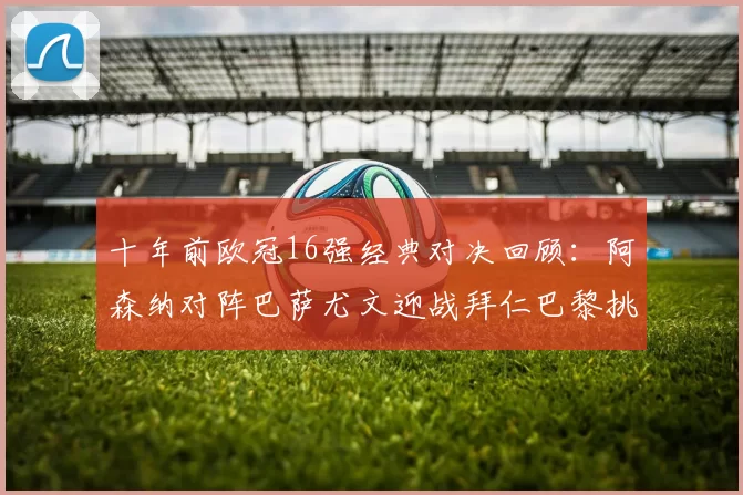 十年前欧冠16强经典对决回顾:阿森纳对阵巴萨尤文迎战拜仁巴黎挑战切尔西
