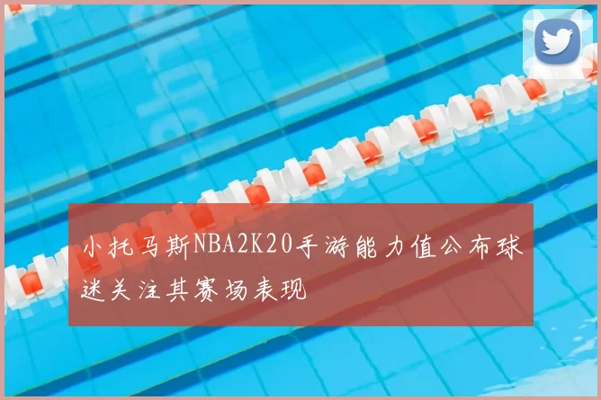 小托马斯NBA2K20手游能力值公布球迷关注其赛场表现
