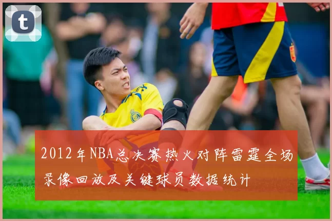 2012年NBA总决赛热火对阵雷霆全场录像回放及关键球员数据统计