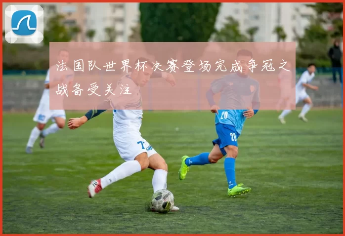 法国队世界杯决赛登场完成争冠之战备受关注