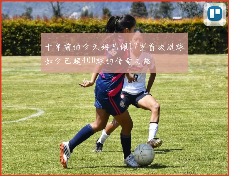十年前的今天姆巴佩17岁首次进球如今已超400球的传奇之路