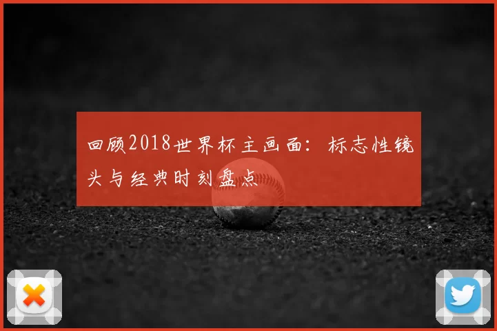 回顾2018世界杯主画面:标志性镜头与经典时刻盘点