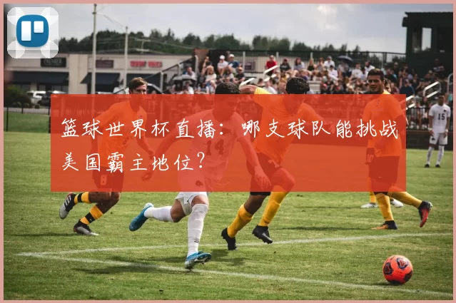 篮球世界杯直播:哪支球队能挑战美国霸主地位?
