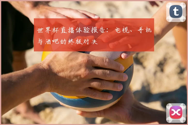 世界杯直播体验报告：电视、手机与酒吧的终极对决
