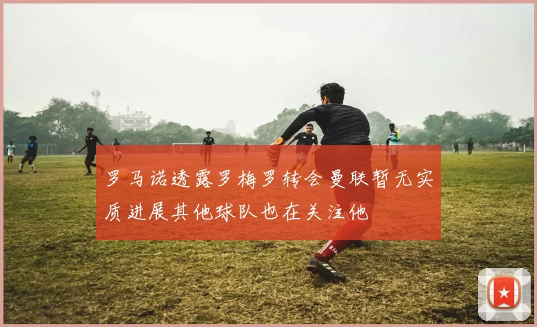 罗马诺透露罗梅罗转会曼联暂无实质进展其他球队也在关注他