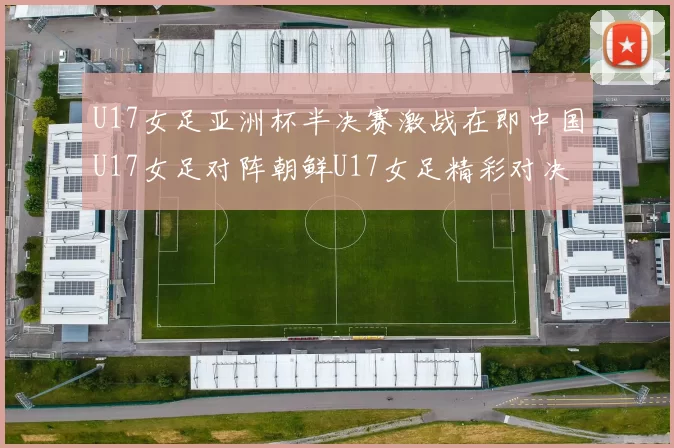 U17女足亚洲杯半决赛激战在即中国U17女足对阵朝鲜U17女足精彩对决即将开启
