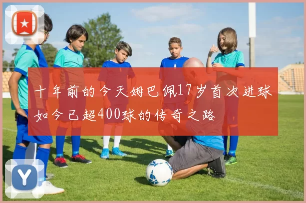十年前的今天姆巴佩17岁首次进球如今已超400球的传奇之路