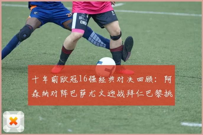 十年前欧冠16强经典对决回顾:阿森纳对阵巴萨尤文迎战拜仁巴黎挑战切尔西