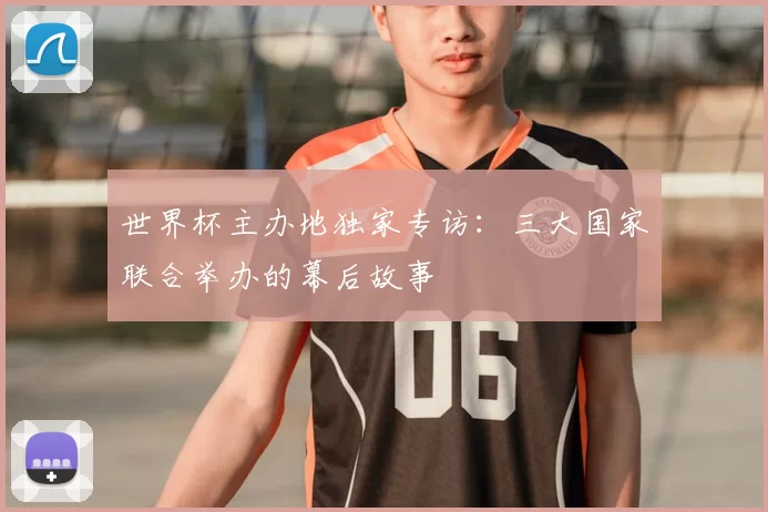 世界杯主办地独家专访:三大国家联合举办的幕后故事