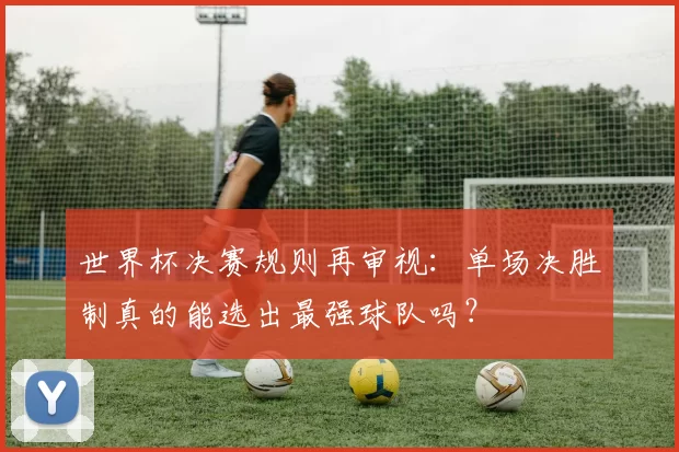世界杯决赛规则再审视:单场决胜制真的能选出最强球队吗?