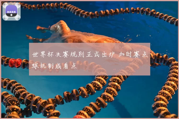 世界杯决赛规则正式出炉 加时赛点球机制成看点