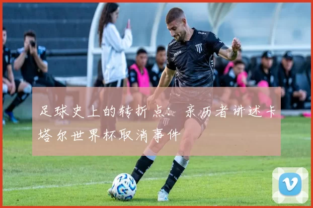 足球史上的转折点:亲历者讲述卡塔尔世界杯取消事件