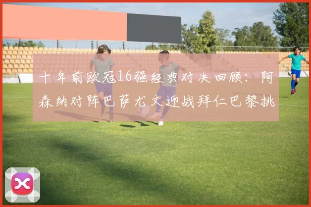 十年前欧冠16强经典对决回顾:阿森纳对阵巴萨尤文迎战拜仁巴黎挑战切尔西