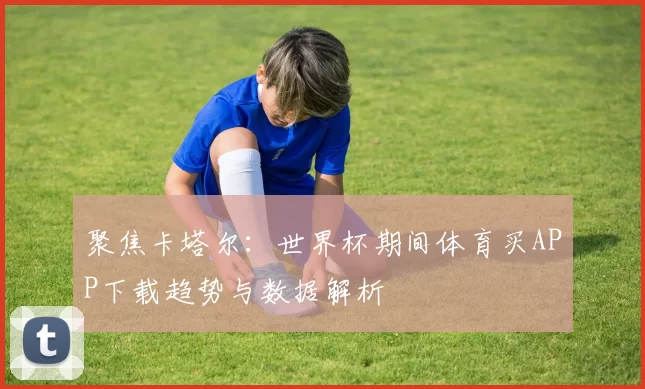 聚焦卡塔尔：世界杯期间体育买APP下载趋势与数据解析