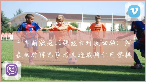 十年前欧冠16强经典对决回顾:阿森纳对阵巴萨尤文迎战拜仁巴黎挑战切尔西