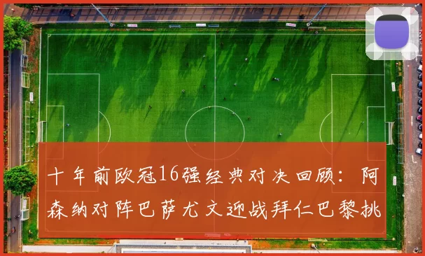 十年前欧冠16强经典对决回顾:阿森纳对阵巴萨尤文迎战拜仁巴黎挑战切尔西