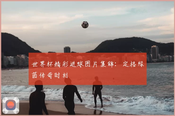 世界杯精彩进球图片集锦:定格绿茵传奇时刻