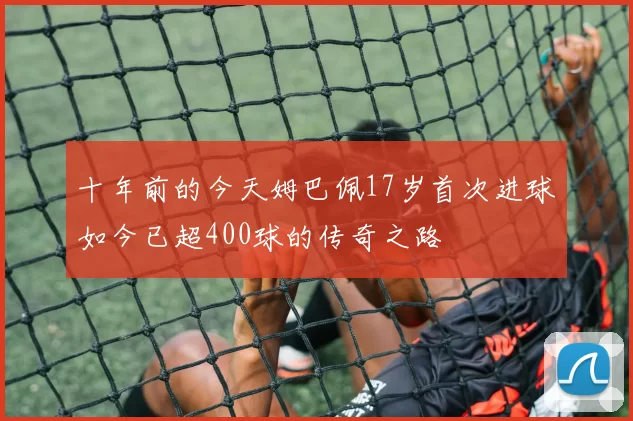 十年前的今天姆巴佩17岁首次进球如今已超400球的传奇之路