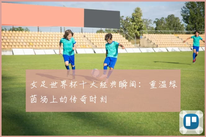 女足世界杯十大经典瞬间:重温绿茵场上的传奇时刻