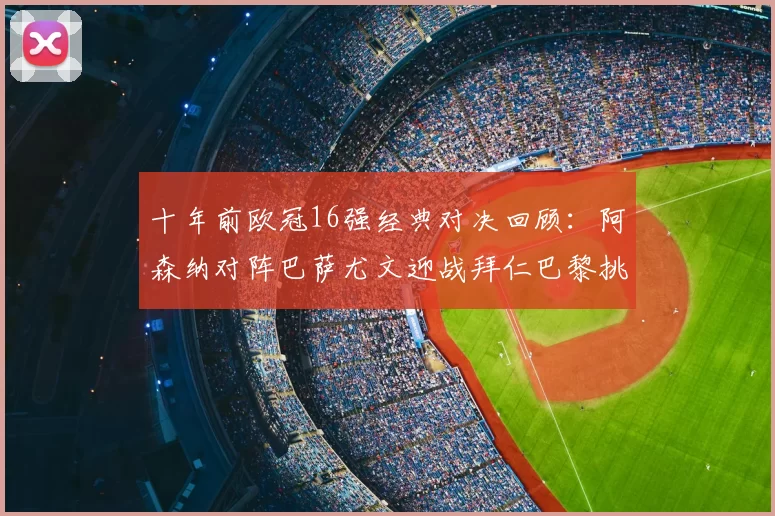 十年前欧冠16强经典对决回顾：阿森纳对阵巴萨尤文迎战拜仁巴黎挑战切尔西