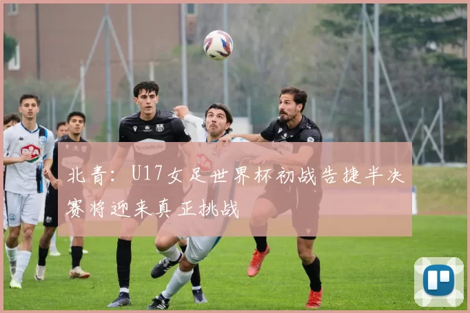 北青:U17女足世界杯初战告捷半决赛将迎来真正挑战