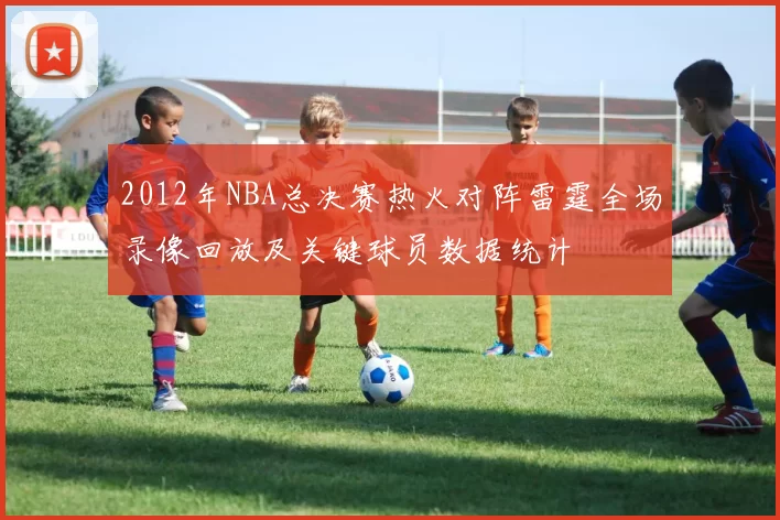 2012年NBA总决赛热火对阵雷霆全场录像回放及关键球员数据统计