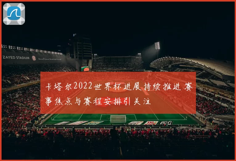 卡塔尔2022世界杯进展持续推进 赛事焦点与赛程安排引关注