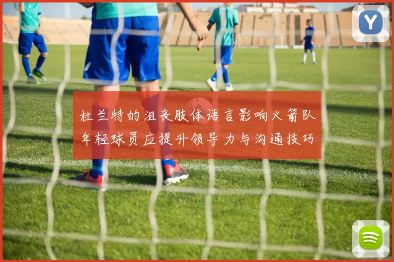 杜兰特的沮丧肢体语言影响火箭队年轻球员应提升领导力与沟通技巧
