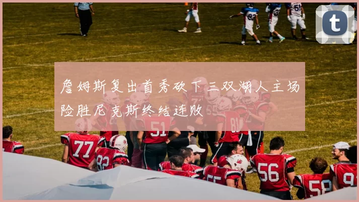 詹姆斯复出首秀砍下三双湖人主场险胜尼克斯终结连败