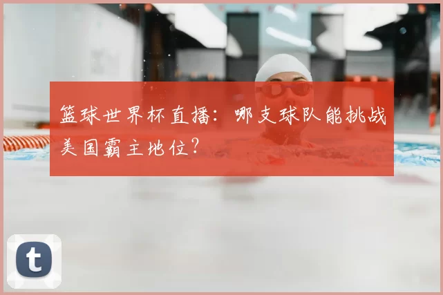 篮球世界杯直播：哪支球队能挑战美国霸主地位？