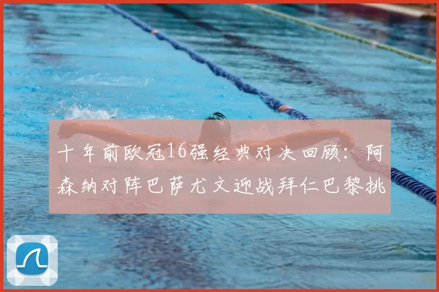 十年前欧冠16强经典对决回顾:阿森纳对阵巴萨尤文迎战拜仁巴黎挑战切尔西