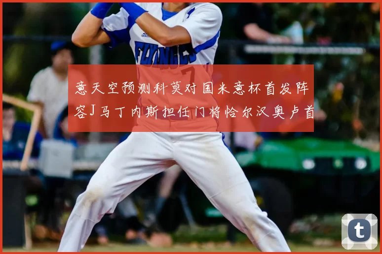 意天空预测科莫对国米意杯首发阵容J马丁内斯担任门将恰尔汉奥卢首发出战