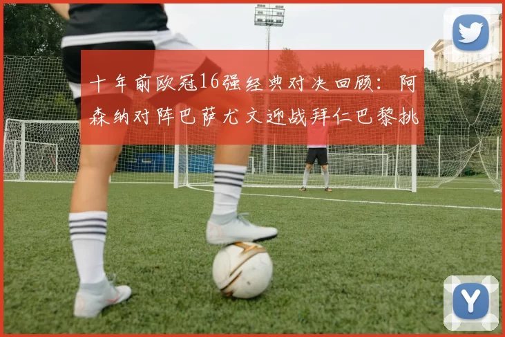 十年前欧冠16强经典对决回顾：阿森纳对阵巴萨尤文迎战拜仁巴黎挑战切尔西