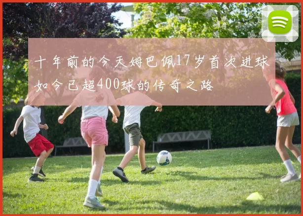 十年前的今天姆巴佩17岁首次进球如今已超400球的传奇之路