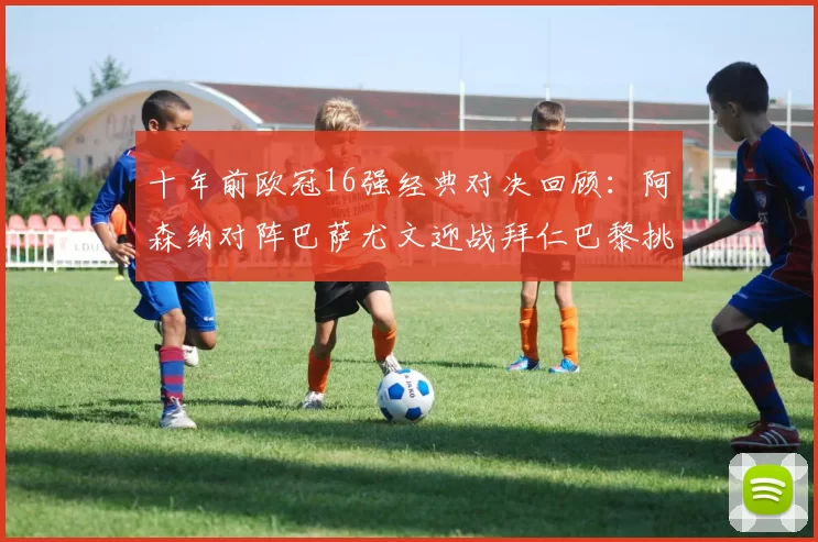 十年前欧冠16强经典对决回顾：阿森纳对阵巴萨尤文迎战拜仁巴黎挑战切尔西