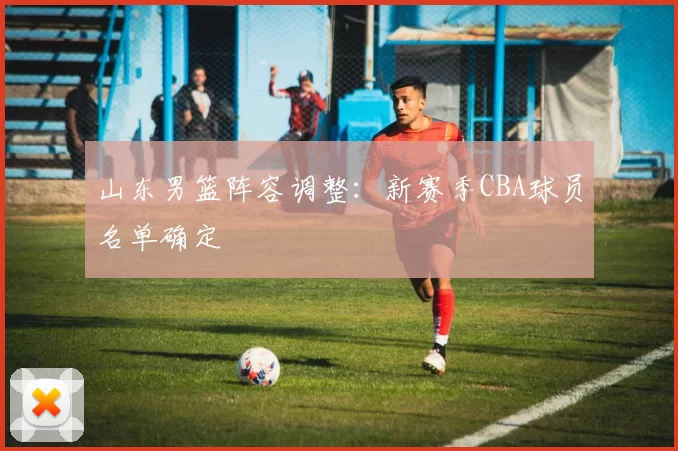 山东男篮阵容调整:新赛季CBA球员名单确定
