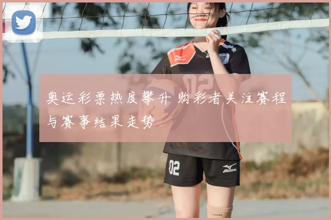 奥运彩票热度攀升 购彩者关注赛程与赛事结果走势