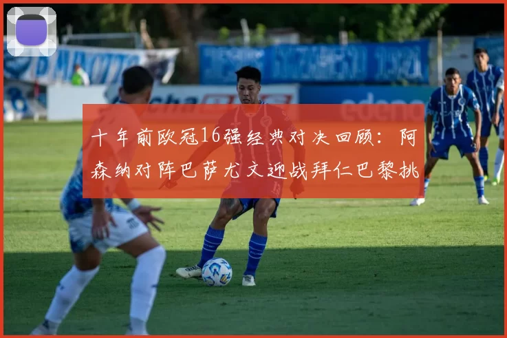 十年前欧冠16强经典对决回顾：阿森纳对阵巴萨尤文迎战拜仁巴黎挑战切尔西