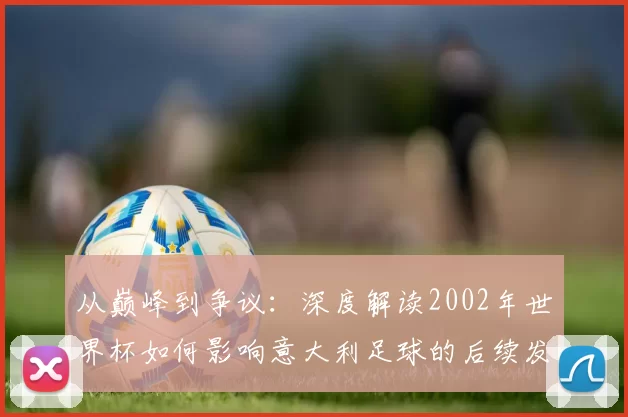 从巅峰到争议:深度解读2002年世界杯如何影响意大利足球的后续发展