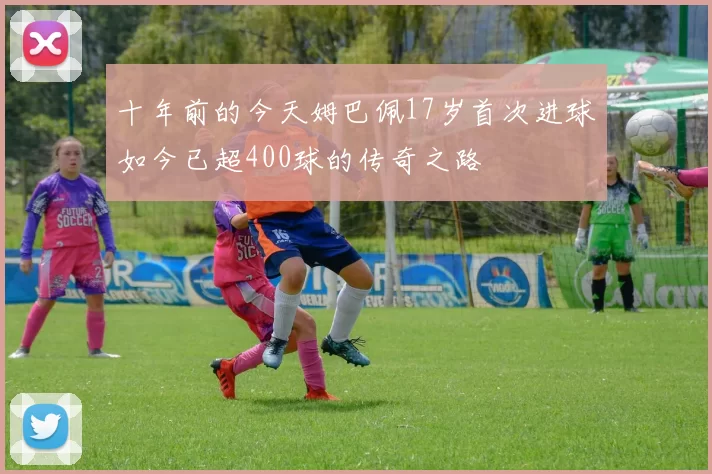 十年前的今天姆巴佩17岁首次进球如今已超400球的传奇之路