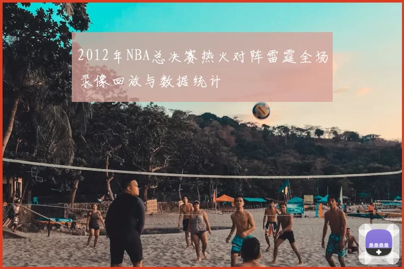 2012年NBA总决赛热火对阵雷霆全场录像回放与数据统计