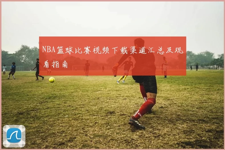 NBA篮球比赛视频下载渠道汇总及观看指南