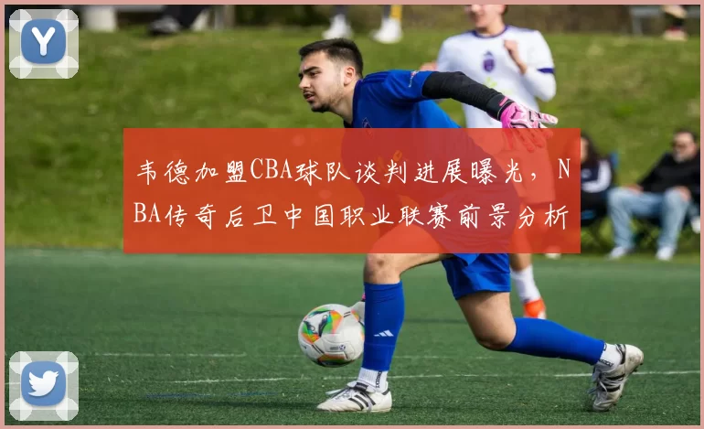 韦德加盟CBA球队谈判进展曝光，NBA传奇后卫中国职业联赛前景分析