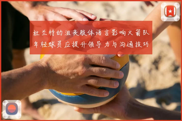 杜兰特的沮丧肢体语言影响火箭队年轻球员应提升领导力与沟通技巧